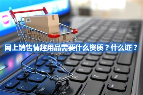 網(wǎng)上銷售情趣用品需要什么資質(zhì)？什么證？