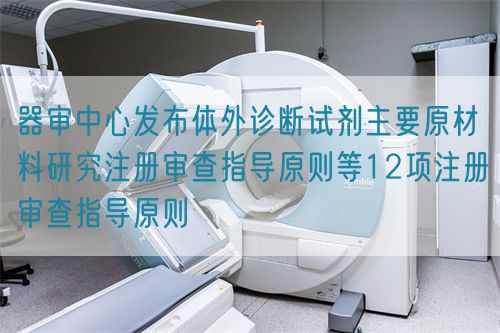 器審中心發(fā)布體外診斷試劑主要原材料研究注冊審查指導(dǎo)原則等12項注冊審查指導(dǎo)原則