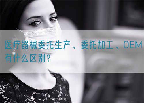 醫(yī)療器械委托生產(chǎn)、委托加工、OEM有什么區(qū)別？