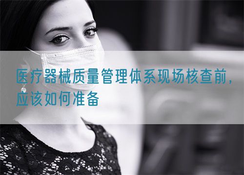 醫(yī)療器械質(zhì)量管理體系現(xiàn)場(chǎng)核查前，應(yīng)該如何準(zhǔn)備(圖1)