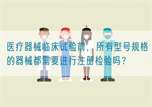 醫(yī)療器械臨床試驗前，所有型號規(guī)格的器械都需要進行注冊檢驗嗎？(圖1)
