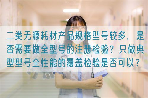 二類無源耗材產(chǎn)品規(guī)格型號較多，是否需要做全型號的注冊檢驗？只做典型型號全性能的覆蓋檢驗是否可以？(圖1)