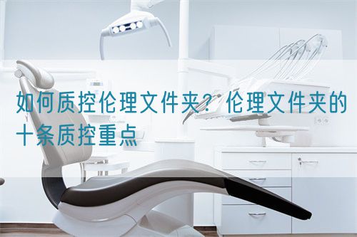 如何質(zhì)控倫理文件夾？倫理文件夾的十條質(zhì)控重點(diǎn)(圖1)