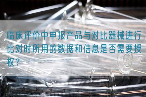 臨床評(píng)價(jià)中申報(bào)產(chǎn)品與對(duì)比器械進(jìn)行比對(duì)時(shí)所用的數(shù)據(jù)和信息是否需要授權(quán)？(圖1)