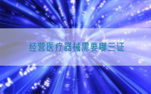 經(jīng)營(yíng)醫(yī)療器械需要哪三證(圖1)