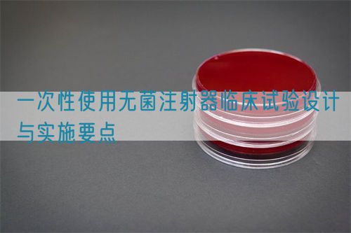 一次性使用無(wú)菌注射器臨床試驗(yàn)設(shè)計(jì)與實(shí)施要點(diǎn)