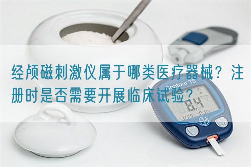 經(jīng)顱磁刺激儀屬于哪類醫(yī)療器械？注冊時(shí)是否需要開展臨床試驗(yàn)？(圖1)