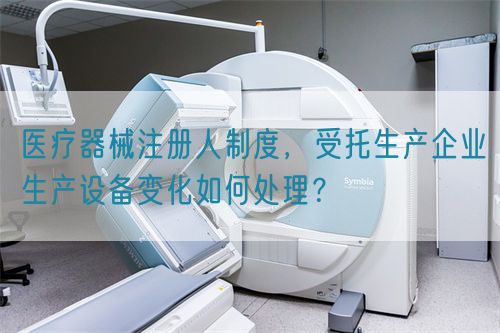 醫(yī)療器械注冊(cè)人制度，受托生產(chǎn)企業(yè)生產(chǎn)設(shè)備變化如何處理？(圖1)