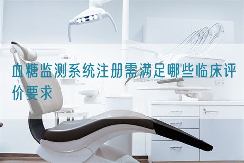 血糖監(jiān)測(cè)系統(tǒng)注冊(cè)需滿足哪些臨床評(píng)價(jià)要求(圖1)