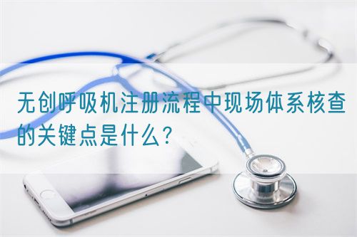 無(wú)創(chuàng)呼吸機(jī)注冊(cè)流程中現(xiàn)場(chǎng)體系核查的關(guān)鍵點(diǎn)是什么？(圖1)