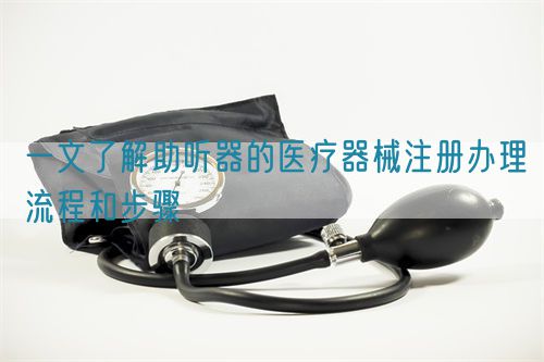 一文了解助聽器的醫(yī)療器械注冊(cè)辦理流程和步驟(圖1)