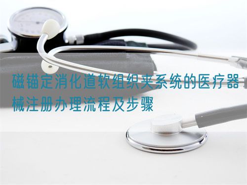 磁錨定消化道軟組織夾系統(tǒng)的醫(yī)療器械注冊(cè)辦理流程及步驟(圖1)