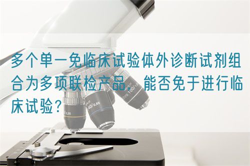 多個(gè)單一免臨床試驗(yàn)體外診斷試劑組合為多項(xiàng)聯(lián)檢產(chǎn)品，能否免于進(jìn)行臨床試驗(yàn)？