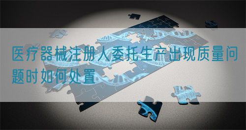 醫(yī)療器械注冊人委托生產(chǎn)出現(xiàn)質(zhì)量問題時(shí)如何處置(圖1)