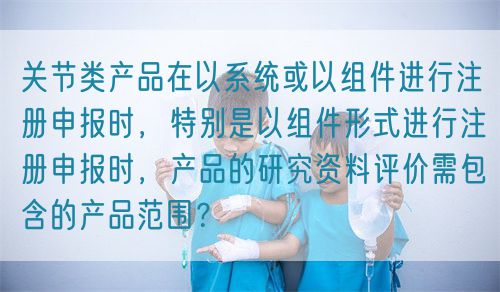 關節(jié)類產品在以系統(tǒng)或以組件進行注冊申報時，特別是以組件形式進行注冊申報時，產品的研究資料評價需包含的產品范圍？(圖1)