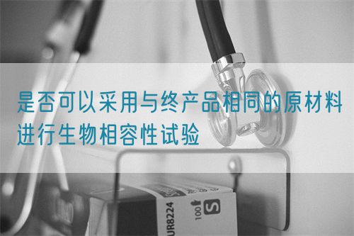 是否可以采用與終產(chǎn)品相同的原材料進(jìn)行生物相容性試驗(yàn)(圖1)