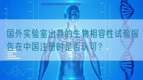 國外實驗室出具的生物相容性試驗報告在中國注冊時是否認可？(圖1)