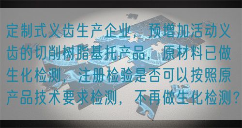 定制式義齒生產(chǎn)企業(yè)，預(yù)增加活動義齒的切削樹脂基托產(chǎn)品，原材料已做生化檢測，注冊檢驗是否可以按照原產(chǎn)品技術(shù)要求檢測，不再做生化檢測？(圖1)