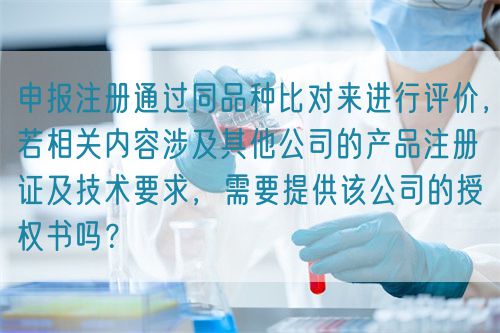 申報(bào)注冊(cè)通過同品種比對(duì)來進(jìn)行評(píng)價(jià)，若相關(guān)內(nèi)容涉及其他公司的產(chǎn)品注冊(cè)證及技術(shù)要求，需要提供該公司的授權(quán)書嗎？(圖1)
