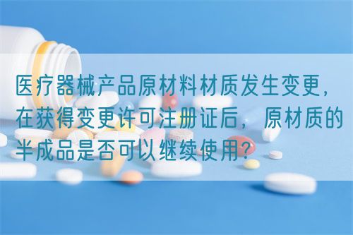 醫(yī)療器械產(chǎn)品原材料材質(zhì)發(fā)生變更，在獲得變更許可注冊證后，原材質(zhì)的半成品是否可以繼續(xù)使用？(圖1)