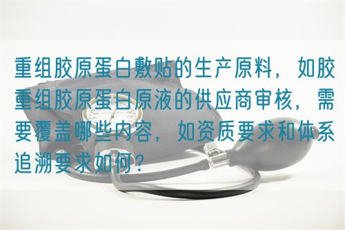 重組膠原蛋白敷貼的生產(chǎn)原料，如膠重組膠原蛋白原液的供應(yīng)商審核，需要覆蓋哪些內(nèi)容，如資質(zhì)要求和體系追溯要求如何？(圖1)