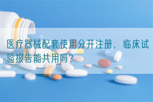 醫(yī)療器械配套使用分開注冊，臨床試驗報告能共用嗎？(圖1)