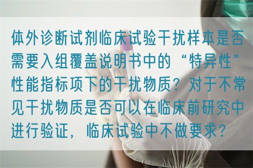 體外診斷試劑臨床試驗干擾樣本是否需要入組覆蓋說明書中的“特異性”性能指標項下的干擾物質(zhì)？對于不常見干擾物質(zhì)是否可以在臨床前研究中進行驗證，臨床試驗中不做要求？(圖1)