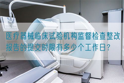 醫(yī)療器械臨床試驗機構監(jiān)督檢查整改報告的提交時限有多少個工作日？(圖1)