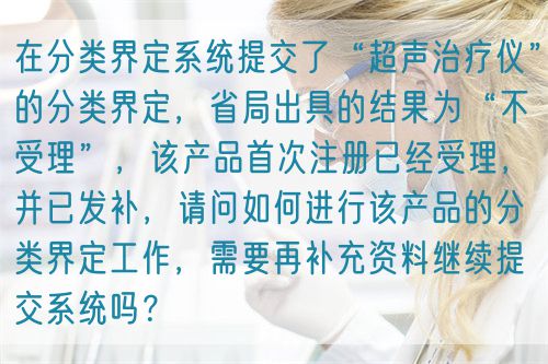 在分類界定系統(tǒng)提交了“超聲治療儀”的分類界定，省局出具的結(jié)果為“不受理”，該產(chǎn)品首次注冊已經(jīng)受理，并已發(fā)補，請問如何進行該產(chǎn)品的分類界定工作，需要再補充資料繼續(xù)提交系統(tǒng)嗎？(圖1)