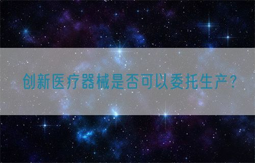 創(chuàng)新醫(yī)療器械是否可以委托生產(chǎn)？(圖1)