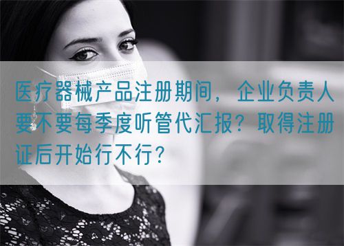 醫(yī)療器械產(chǎn)品注冊期間，企業(yè)負責(zé)人要不要每季度聽管代匯報？取得注冊證后開始行不行？