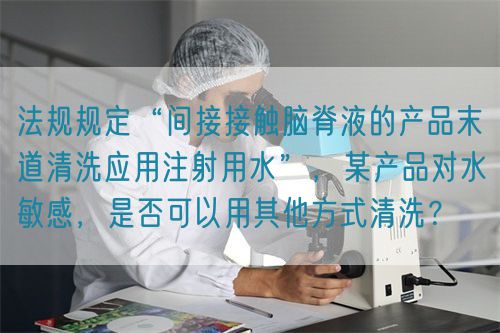 法規(guī)規(guī)定“間接接觸腦脊液的產(chǎn)品末道清洗應用注射用水”，某產(chǎn)品對水敏感，是否可以用其他方式清洗？(圖1)