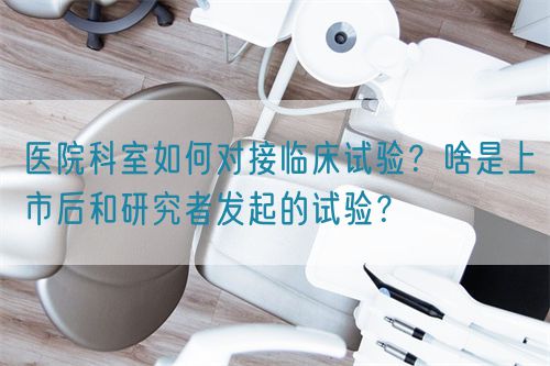 醫(yī)院科室如何對(duì)接臨床試驗(yàn)？啥是上市后和研究者發(fā)起的試驗(yàn)？(圖1)