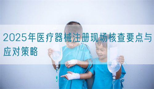 2025年醫(yī)療器械注冊現(xiàn)場核查要點與應對策略(圖1)